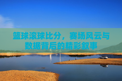 篮球滚球比分,赛场风云与数据背后的精彩叙事