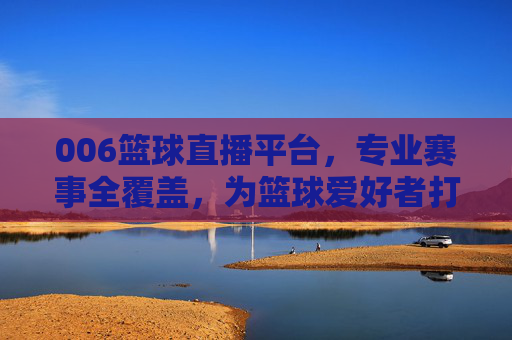 006篮球直播平台,专业赛事全覆盖,为篮球爱好者打造沉浸式观赛新体验