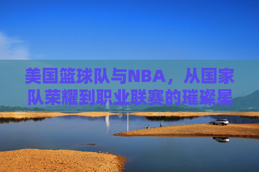 美国篮球队与NBA,从国家队荣耀到职业联赛的璀璨星河,美国篮球队与NBA,从国家队荣耀到职业联赛的璀璨星河