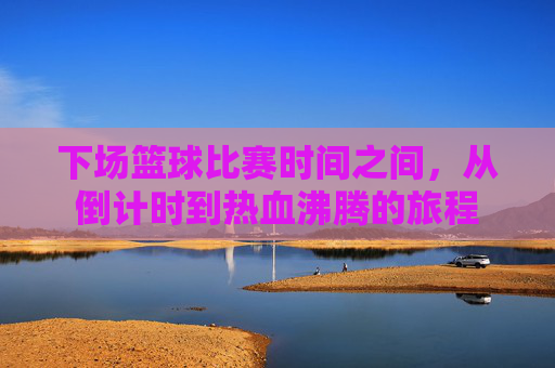 下场篮球比赛时间之间,从倒计时到热血沸腾的旅程