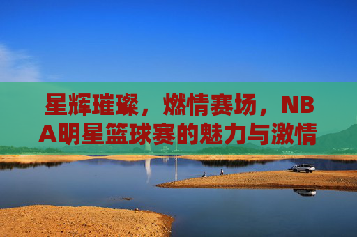 星辉璀璨，燃情赛场，NBA明星篮球赛的魅力与激情