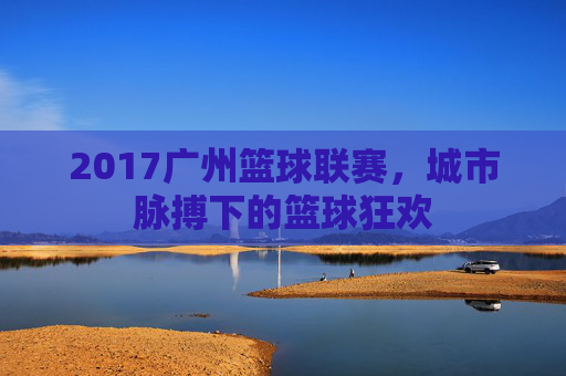 2017广州篮球联赛,城市脉搏下的篮球狂欢