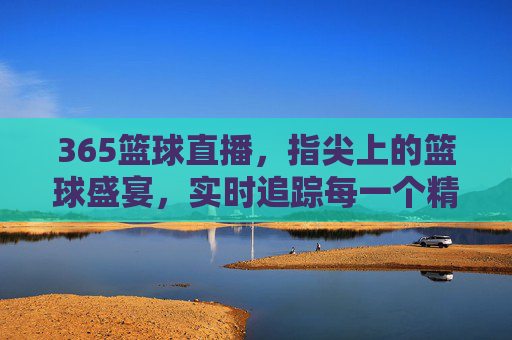 365篮球直播，指尖上的篮球盛宴，实时追踪每一个精彩瞬间