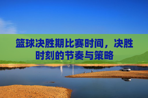 篮球决胜期比赛时间,决胜时刻的节奏与策略