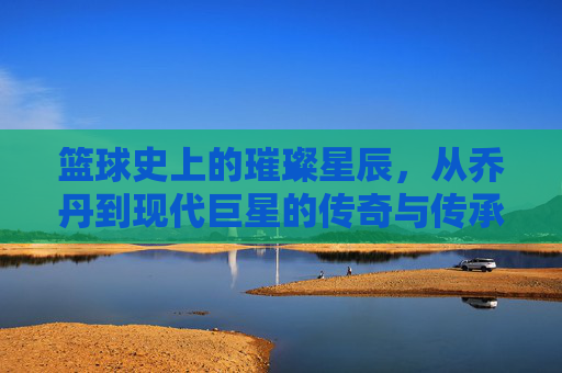 篮球史上的璀璨星辰,从乔丹到现代巨星的传奇与传承,篮球史上的璀璨星辰,从乔丹到现代巨星的传奇与传承