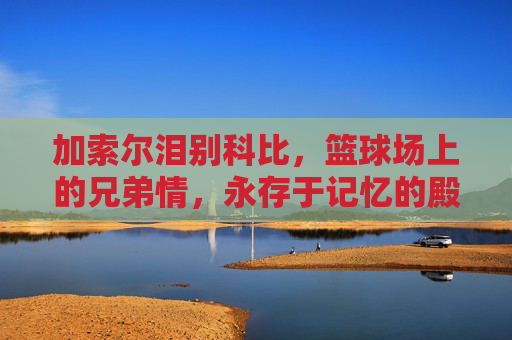 加索尔泪别科比，篮球场上的兄弟情，永存于记忆的殿堂