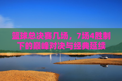 篮球总决赛几场，7场4胜制下的巅峰对决与经典延续
