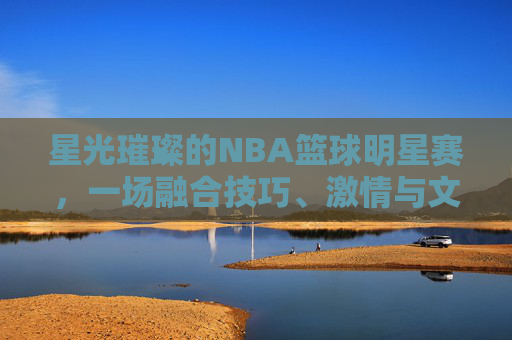 星光璀璨的NBA篮球明星赛，一场融合技巧、激情与文化的篮球盛宴，星光璀璨的NBA篮球明星赛，一场融合技巧、激情与文化的篮球盛宴