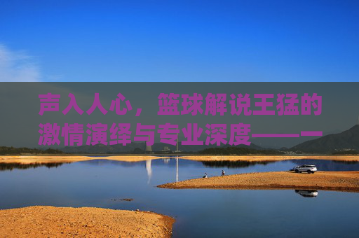 声入人心，篮球解说王猛的激情演绎与专业深度——一位用声音点燃篮球世界的解说王
