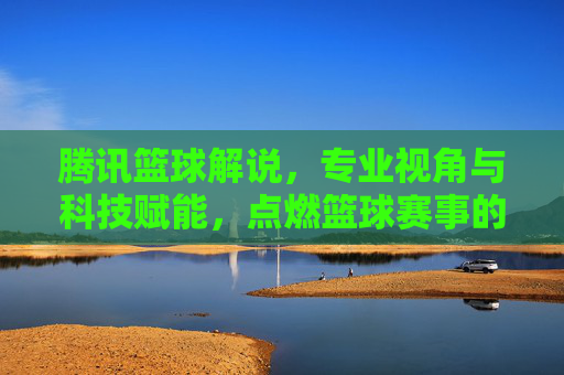 腾讯篮球解说,专业视角与科技赋能,点燃篮球赛事的激情与温度