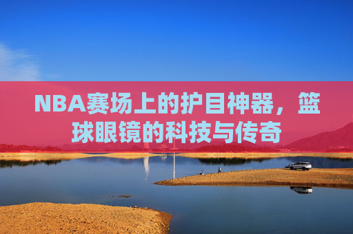 NBA赛场上的护目神器,篮球眼镜的科技与传奇