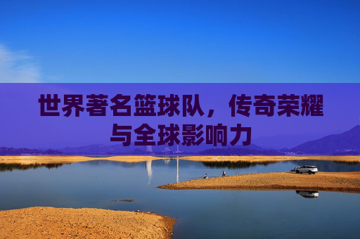 世界著名篮球队，传奇荣耀与全球影响力