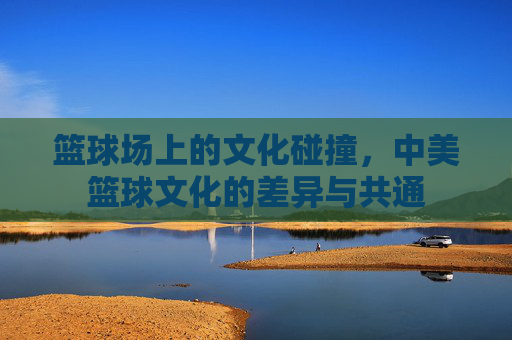 篮球场上的文化碰撞，中美篮球文化的差异与共通