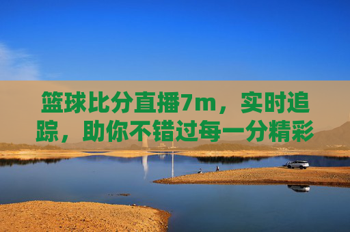 篮球比分直播7m，实时追踪，助你不错过每一分精彩——专业数据与便捷体验的完美结合，7m篮球比分直播，实时追踪精彩，专业数据与便捷体验的完美结合