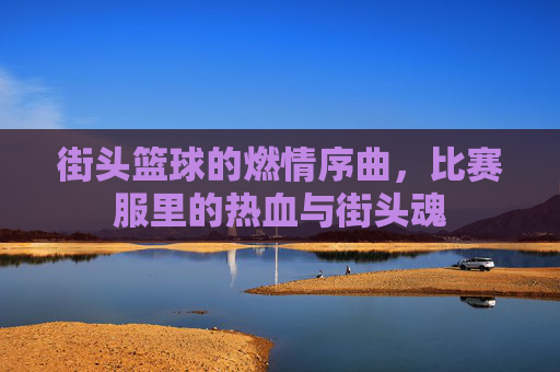 街头篮球的燃情序曲,比赛服里的热血与街头魂