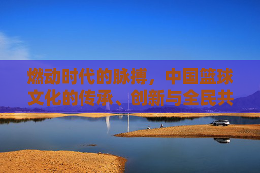 燃动时代的脉搏，中国篮球文化的传承、创新与全民共鸣，燃动时代的脉搏，中国篮球文化的传承、创新与全民共鸣