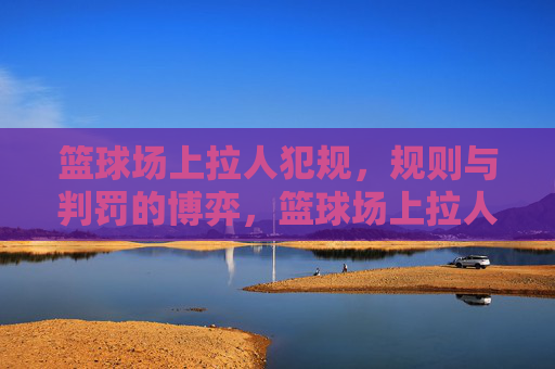 篮球场上拉人犯规,规则与判罚的博弈,篮球场上拉人犯规,规则与判罚的博弈