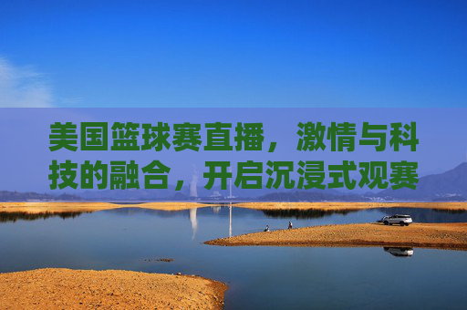 美国篮球赛直播,激情与科技的融合,开启沉浸式观赛新体验,美国篮球赛直播,激情与科技融合,开启沉浸式观赛新体验