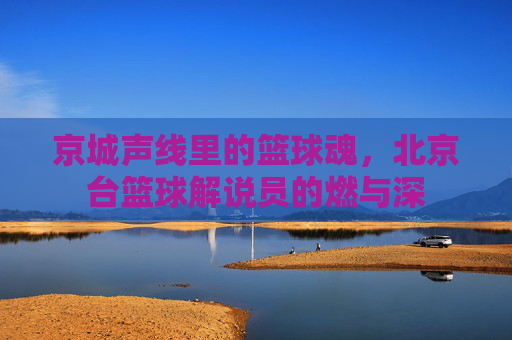 京城声线里的篮球魂，北京台篮球解说员的燃与深