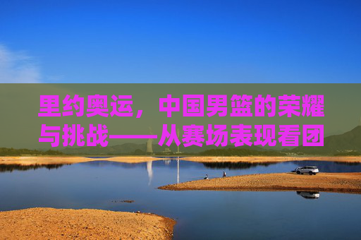 里约奥运，中国男篮的荣耀与挑战——从赛场表现看团队成长与未来方向