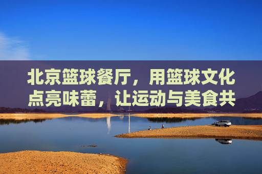 北京篮球餐厅，用篮球文化点亮味蕾，让运动与美食共赴一场激情盛宴