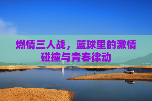 燃情三人战，篮球里的激情碰撞与青春律动