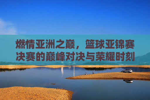 燃情亚洲之巅,篮球亚锦赛决赛的巅峰对决与荣耀时刻
