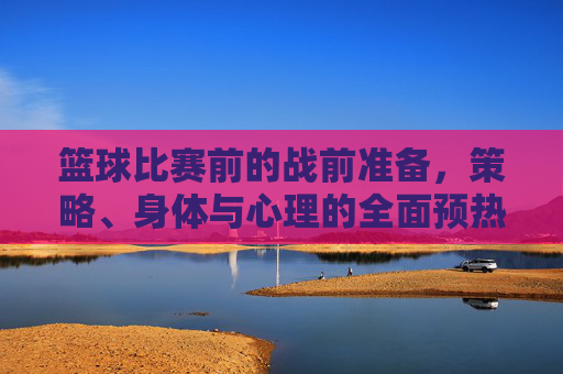 篮球比赛前的战前准备，策略、身体与心理的全面预热