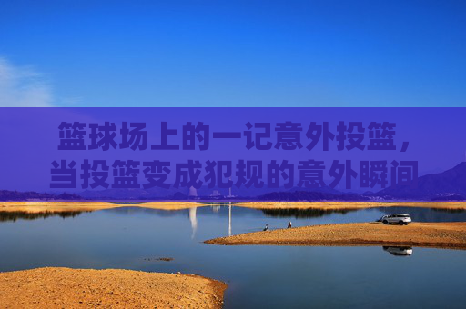 篮球场上的一记意外投篮,当投篮变成犯规的意外瞬间,篮球场上意外投篮成犯规的意外瞬间