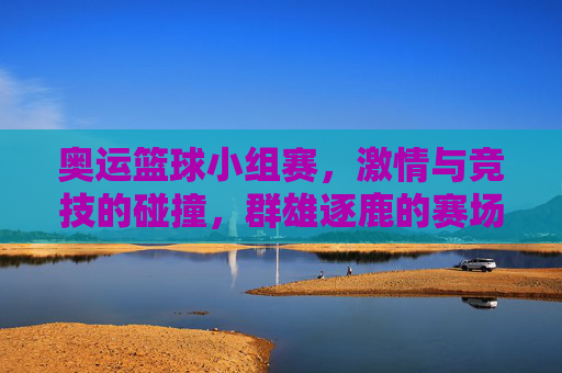 奥运篮球小组赛，激情与竞技的碰撞，群雄逐鹿的赛场风云