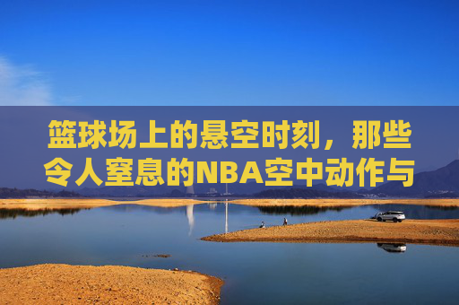 篮球场上的悬空时刻，那些令人窒息的NBA空中动作与瞬间
