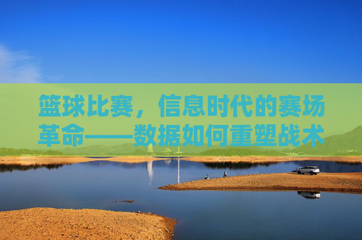 篮球比赛,信息时代的赛场革命——数据如何重塑战术、观赛与竞技格局,篮球比赛,信息时代的赛场革命——数据如何重塑战术、观赛与竞技格局