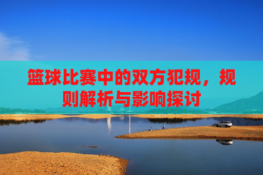 篮球比赛中的双方犯规，规则解析与影响探讨