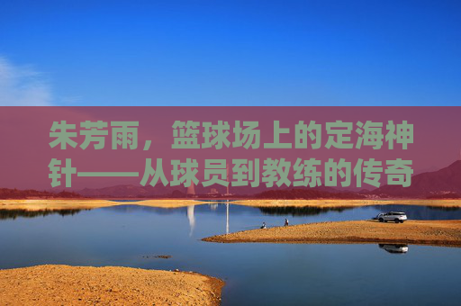朱芳雨,篮球场上的定海神针——从球员到教练的传奇轨迹