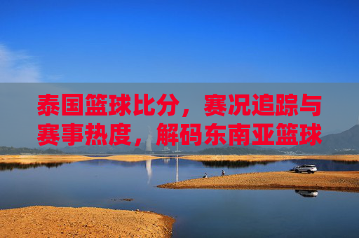 泰国篮球比分，赛况追踪与赛事热度，解码东南亚篮球的激情与数据，泰国篮球比分与赛况追踪，解码东南亚篮球的激情与赛事热度