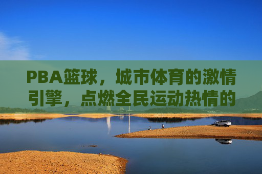 PBA篮球,城市体育的激情引擎,点燃全民运动热情的璀璨舞台,PBA篮球,城市体育的激情引擎,点燃全民运动热情的璀璨舞台