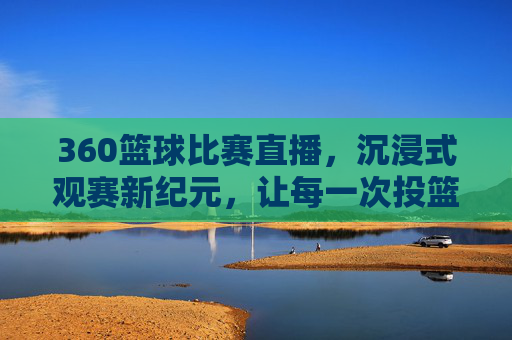 360篮球比赛直播，沉浸式观赛新纪元，让每一次投篮都触手可及，360篮球比赛直播，沉浸式观赛新纪元，让每一次投篮都触手可及