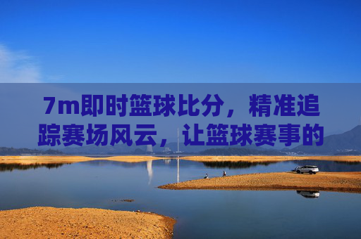 7m即时篮球比分，精准追踪赛场风云，让篮球赛事的每一秒都清晰可见