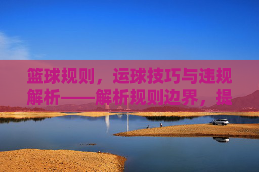 篮球规则,运球技巧与违规解析——解析规则边界,提升实战能力