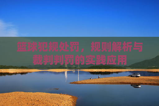 篮球犯规处罚,规则解析与裁判判罚的实践应用