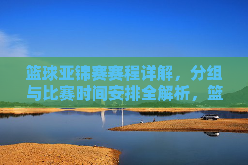 篮球亚锦赛赛程详解，分组与比赛时间安排全解析，篮球亚锦赛赛程详解，分组与比赛时间安排全解析