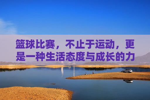 篮球比赛,不止于运动,更是一种生活态度与成长的力量,篮球不止于赛场,生活态度与成长的力量