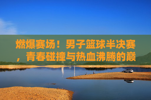 燃爆赛场！男子篮球半决赛，青春碰撞与热血沸腾的巅峰对决
