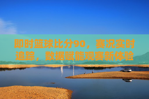 即时篮球比分90,赛况实时追踪,数据赋能观赛新体验,即时篮球比分90,实时赛况追踪,数据赋能观赛新体验