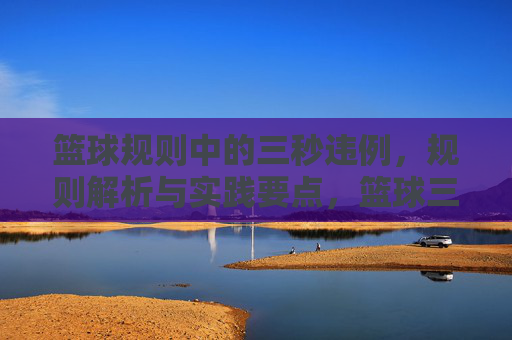 篮球规则中的三秒违例,规则解析与实践要点,篮球三秒违例,规则解析与实践要点