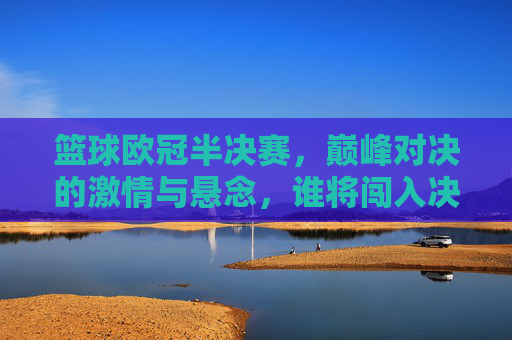 篮球欧冠半决赛，巅峰对决的激情与悬念，谁将闯入决赛？篮球欧冠半决赛，巅峰对决的激情与悬念，谁将闯入决赛？