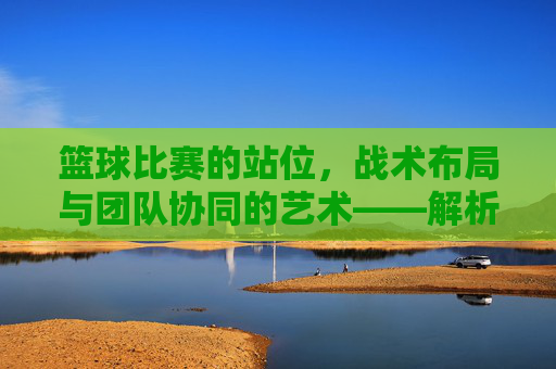 篮球比赛的站位，战术布局与团队协同的艺术——解析不同位置的战术意义与实战应用