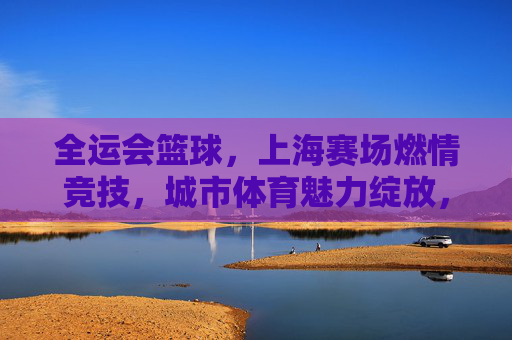 全运会篮球,上海赛场燃情竞技,城市体育魅力绽放,全运会篮球赛场燃情竞技 上海城市体育魅力绽放