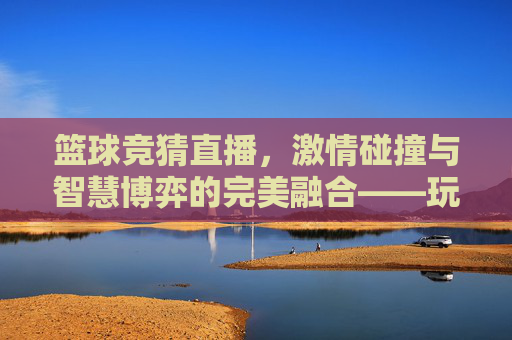 篮球竞猜直播，激情碰撞与智慧博弈的完美融合——玩转赛事预测新体验，篮球竞猜直播，激情碰撞与智慧博弈的完美融合——玩转赛事预测新体验