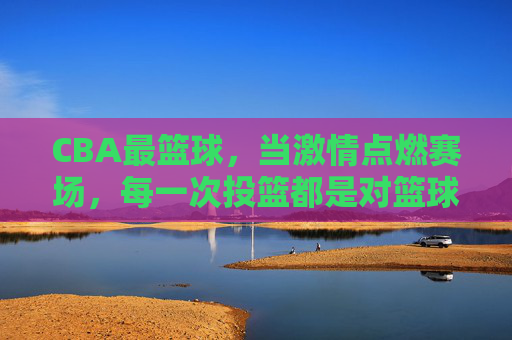 CBA最篮球，当激情点燃赛场，每一次投篮都是对篮球最纯粹的表达，CBA最篮球，激情赛场，每一次投篮都是篮球最纯粹的表达